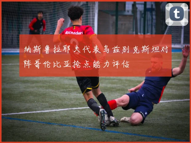 纳斯鲁拉耶夫代表乌兹别克斯坦对阵哥伦比亚抢点能力评估