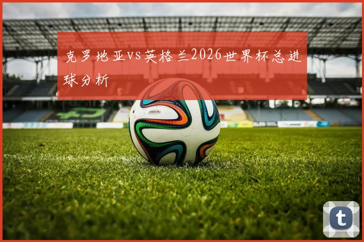 克罗地亚vs英格兰2026世界杯总进球分析