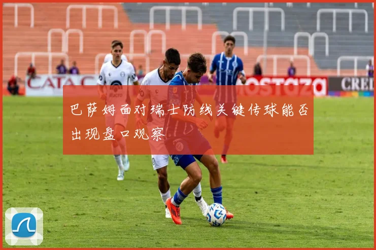 巴萨姆面对瑞士防线关键传球能否出现盘口观察
