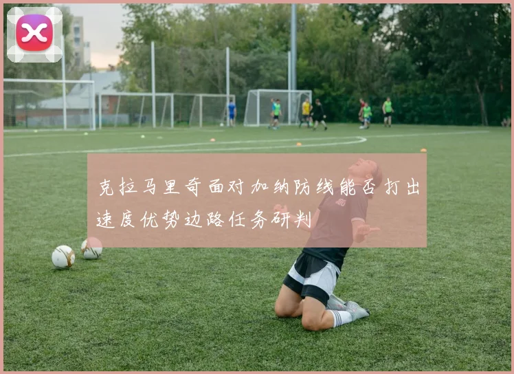 克拉马里奇面对加纳防线能否打出速度优势边路任务研判